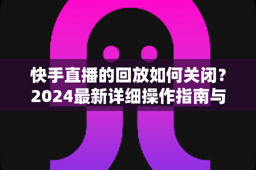 快手直播的回放如何关闭?2024最新详细操作指南与隐私保护全攻略 快手直播的回放如何关闭?2024最新详细操作指南与隐私保护全攻略