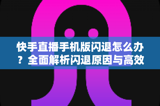 快手直播手机版闪退怎么办？全面解析闪退原因与高效解决方案指南
