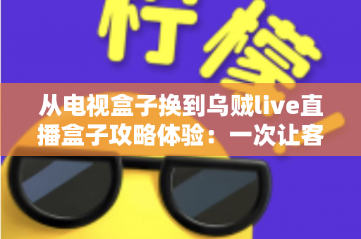 从电视盒子换到乌贼live直播盒子攻略体验:一次让客厅大屏重获新生的升级实录 从电视盒子换到乌贼live直播盒子攻略体验:一次让客厅大屏重获新生的升级实录