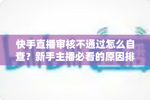 快手直播审核不通过怎么自查？新手主播必看的原因排查与解决全攻略