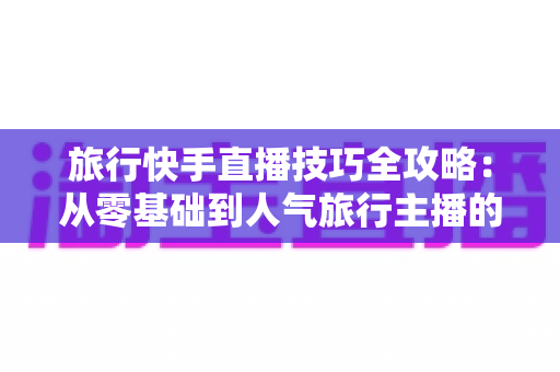 旅行快手直播技巧全攻略：从零基础到人气旅行主播的涨粉变现实战指南