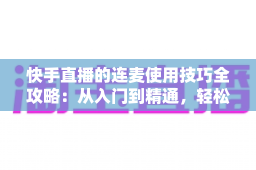 快手直播的连麦使用技巧全攻略：从入门到精通，轻松提升直播间人气与互动