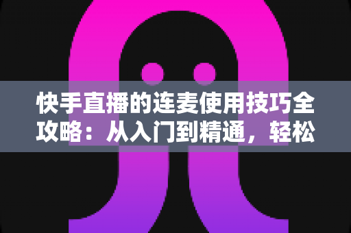 快手直播的连麦使用技巧全攻略：从入门到精通，轻松提升直播间人气与互动