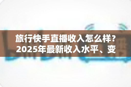 旅行快手直播收入怎么样?2025年最新收入水平、变现方式与赚钱攻略全面解析 旅行快手直播收入怎么样?2025年最新收入水平、变现方式与赚钱攻略全面解析
