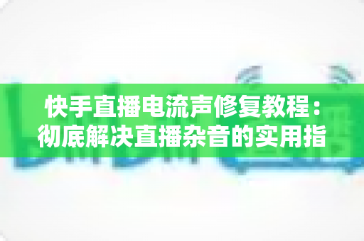快手直播电流声修复教程:彻底解决直播杂音的实用指南 快手直播电流声修复教程:彻底解决直播杂音的实用指南