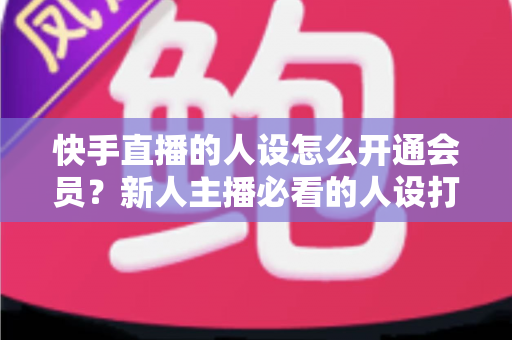 快手直播的人设怎么开通会员？新人主播必看的人设打造与会员开通全攻略
