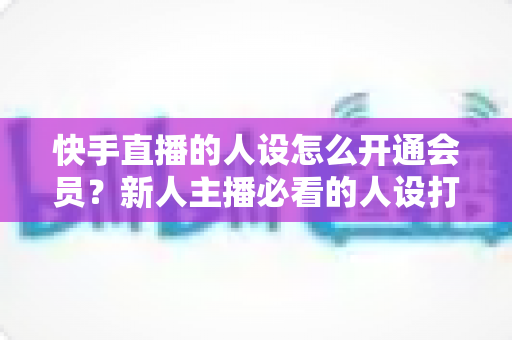 快手直播的人设怎么开通会员？新人主播必看的人设打造与会员开通全攻略
