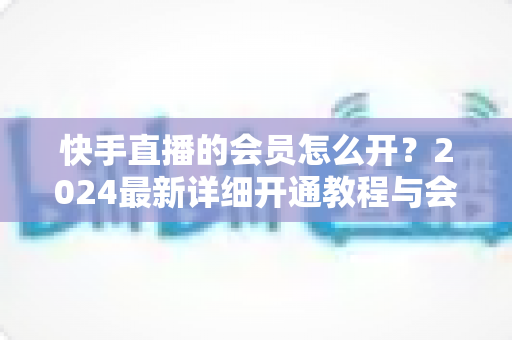 快手直播的会员怎么开?2024最新详细开通教程与会员特权全解析 快手直播的会员怎么开?2024最新详细开通教程与会员特权全解析