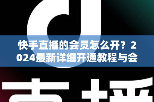 快手直播的会员怎么开?2024最新详细开通教程与会员特权全解析 快手直播的会员怎么开?2024最新详细开通教程与会员特权全解析