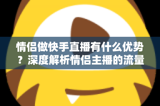 情侣做快手直播有什么优势？深度解析情侣主播的流量密码与变现潜力