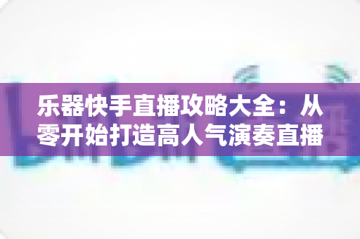 乐器快手直播攻略大全：从零开始打造高人气演奏直播间的实战指南