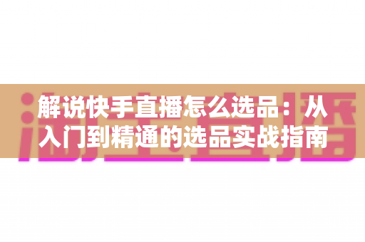 解说快手直播怎么选品：从入门到精通的选品实战指南