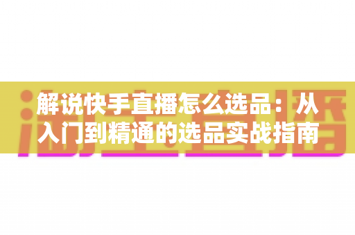 解说快手直播怎么选品：从入门到精通的选品实战指南