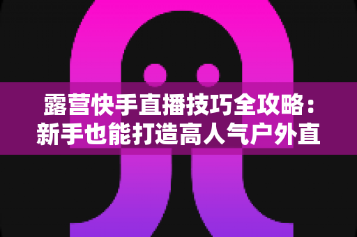 露营快手直播技巧全攻略:新手也能打造高人气户外直播间 露营快手直播技巧全攻略:新手也能打造高人气户外直播间