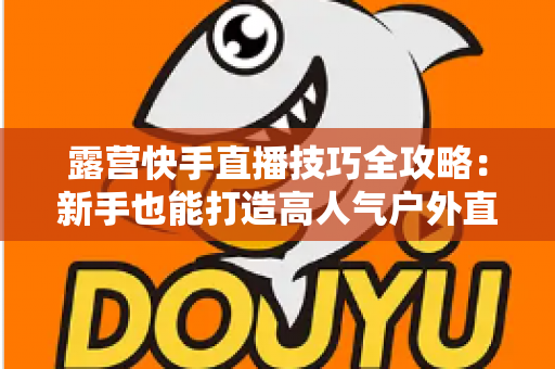 露营快手直播技巧全攻略:新手也能打造高人气户外直播间 露营快手直播技巧全攻略:新手也能打造高人气户外直播间
