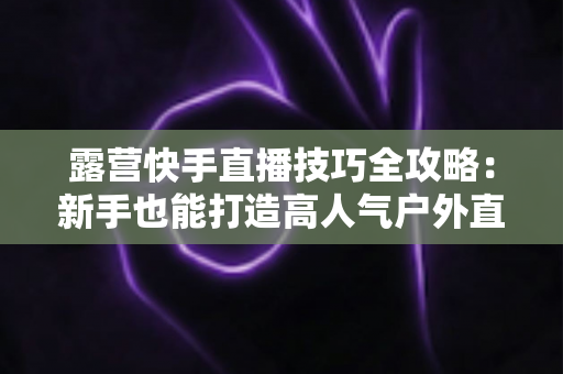 露营快手直播技巧全攻略:新手也能打造高人气户外直播间 露营快手直播技巧全攻略:新手也能打造高人气户外直播间