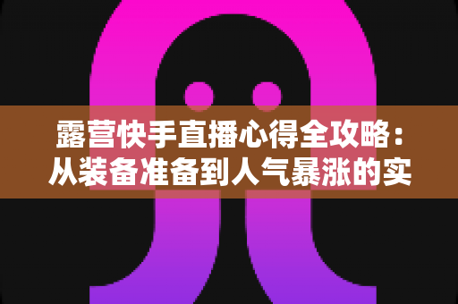 露营快手直播心得全攻略:从装备准备到人气暴涨的实战经验分享 露营快手直播心得全攻略:从装备准备到人气暴涨的实战经验分享