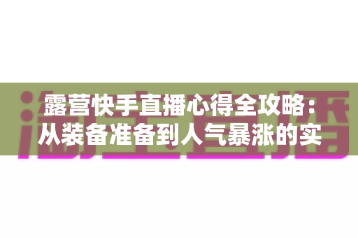 露营快手直播心得全攻略:从装备准备到人气暴涨的实战经验分享 露营快手直播心得全攻略:从装备准备到人气暴涨的实战经验分享