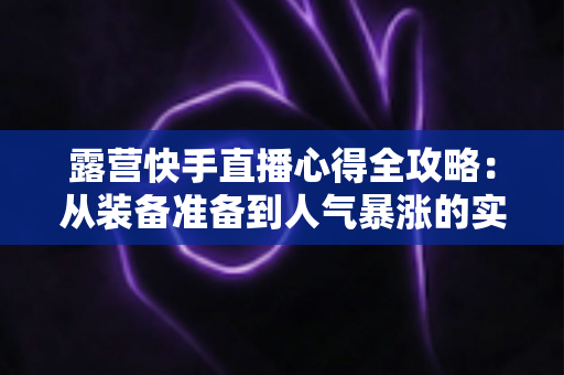 露营快手直播心得全攻略:从装备准备到人气暴涨的实战经验分享 露营快手直播心得全攻略:从装备准备到人气暴涨的实战经验分享