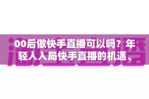 00后做快手直播可以吗？年轻人入局快手直播的机遇、挑战与实战指南