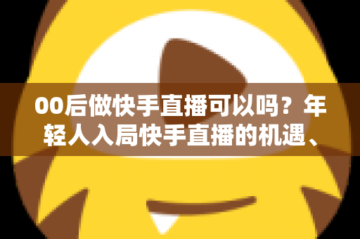 00后做快手直播可以吗？年轻人入局快手直播的机遇、挑战与实战指南