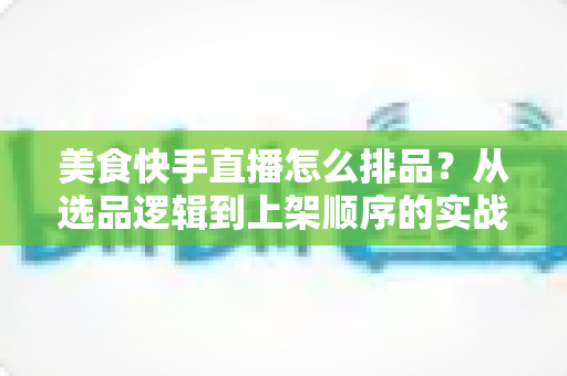 美食快手直播怎么排品？从选品逻辑到上架顺序的实战全攻略，助你提升直播间转化率与复购率