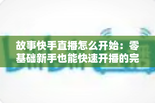故事快手直播怎么开始：零基础新手也能快速开播的完整实战指南