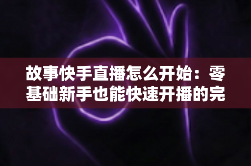 故事快手直播怎么开始：零基础新手也能快速开播的完整实战指南