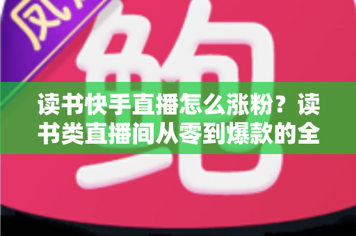 读书快手直播怎么涨粉?读书类直播间从零到爆款的全流程涨粉运营指南 读书快手直播怎么涨粉?读书类直播间从零到爆款的全流程涨粉运营指南