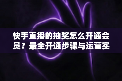 快手直播的抽奖怎么开通会员？最全开通步骤与运营实战指南
