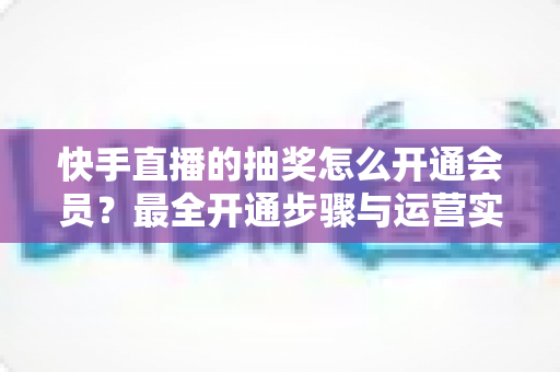快手直播的抽奖怎么开通会员？最全开通步骤与运营实战指南
