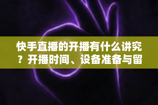 快手直播的开播有什么讲究？开播时间、设备准备与留人技巧一文讲透