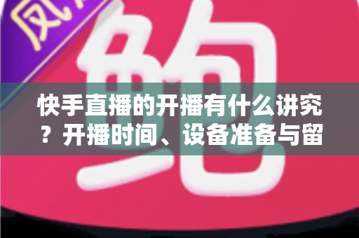 快手直播的开播有什么讲究？开播时间、设备准备与留人技巧一文讲透