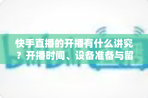 快手直播的开播有什么讲究？开播时间、设备准备与留人技巧一文讲透