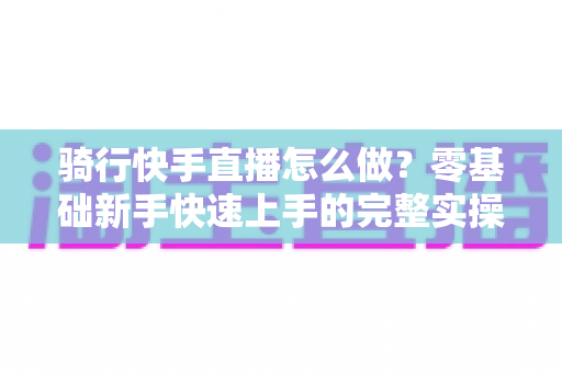 骑行快手直播怎么做?零基础新手快速上手的完整实操指南 骑行快手直播怎么做?零基础新手快速上手的完整实操指南