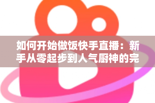 如何开始做饭快手直播：新手从零起步到人气厨神的完整实战指南