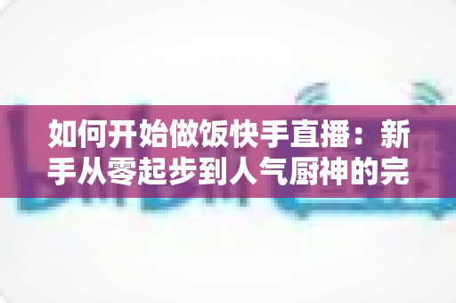 如何开始做饭快手直播：新手从零起步到人气厨神的完整实战指南