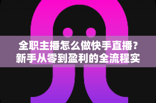 全职主播怎么做快手直播?新手从零到盈利的全流程实战指南 全职主播怎么做快手直播?新手从零到盈利的全流程实战指南