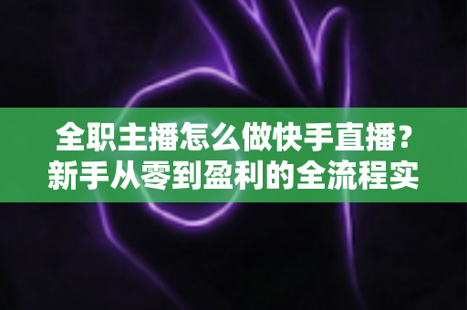 全职主播怎么做快手直播?新手从零到盈利的全流程实战指南 全职主播怎么做快手直播?新手从零到盈利的全流程实战指南