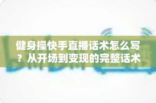 健身操快手直播话术怎么写?从开场到变现的完整话术指南 健身操快手直播话术怎么写?从开场到变现的完整话术指南