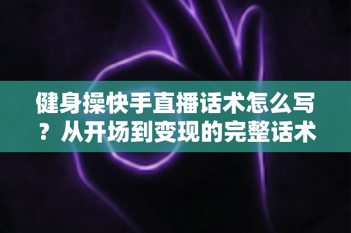 健身操快手直播话术怎么写?从开场到变现的完整话术指南 健身操快手直播话术怎么写?从开场到变现的完整话术指南