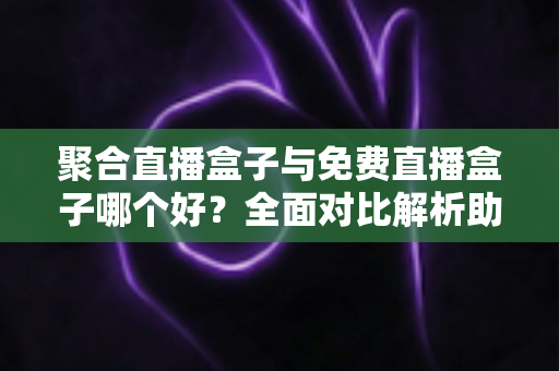 聚合直播盒子与免费直播盒子哪个好？全面对比解析助你选出最适合的观影方案