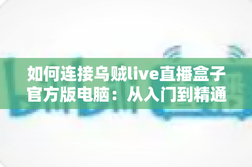 如何连接乌贼live直播盒子官方版电脑:从入门到精通的完整连接教程与实用指南 如何连接乌贼live直播盒子官方版电脑:从入门到精通的完整连接教程与实用指南