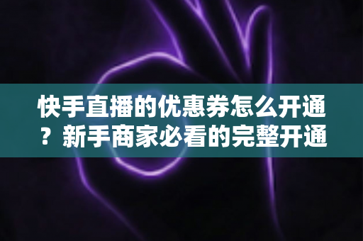 快手直播的优惠券怎么开通?新手商家必看的完整开通教程与运营技巧 快手直播的优惠券怎么开通?新手商家必看的完整开通教程与运营技巧