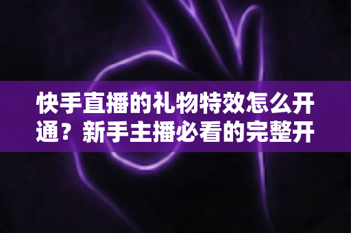快手直播的礼物特效怎么开通？新手主播必看的完整开通流程与变现技巧全解析