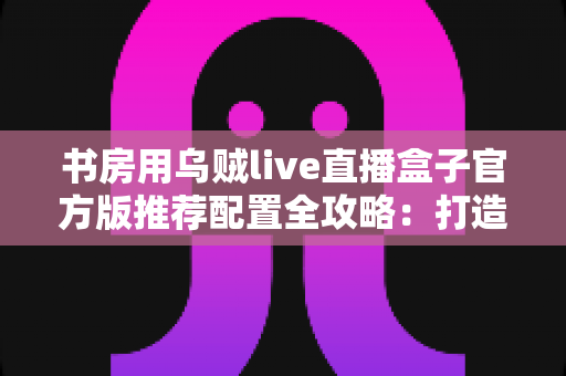 书房用乌贼live直播盒子官方版推荐配置全攻略:打造高清流畅直播体验的必备指南 书房用乌贼live直播盒子官方版推荐配置全攻略:打造高清流畅直播体验的必备指南