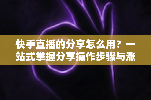 快手直播的分享怎么用?一站式掌握分享操作步骤与涨粉实战技巧 快手直播的分享怎么用?一站式掌握分享操作步骤与涨粉实战技巧