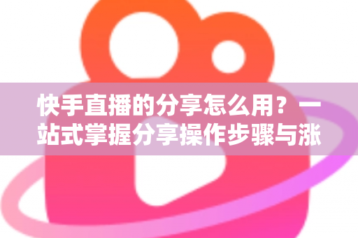 快手直播的分享怎么用?一站式掌握分享操作步骤与涨粉实战技巧 快手直播的分享怎么用?一站式掌握分享操作步骤与涨粉实战技巧