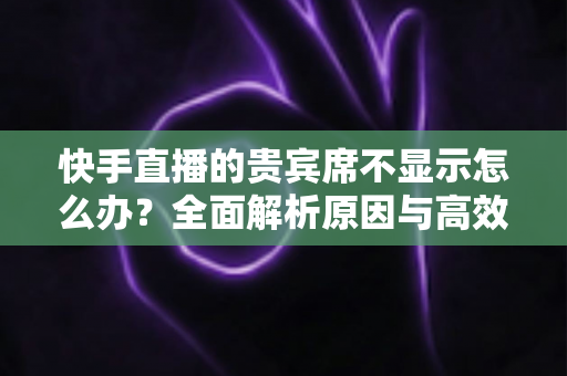快手直播的贵宾席不显示怎么办？全面解析原因与高效解决方案
