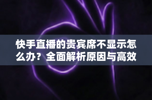 快手直播的贵宾席不显示怎么办？全面解析原因与高效解决方案